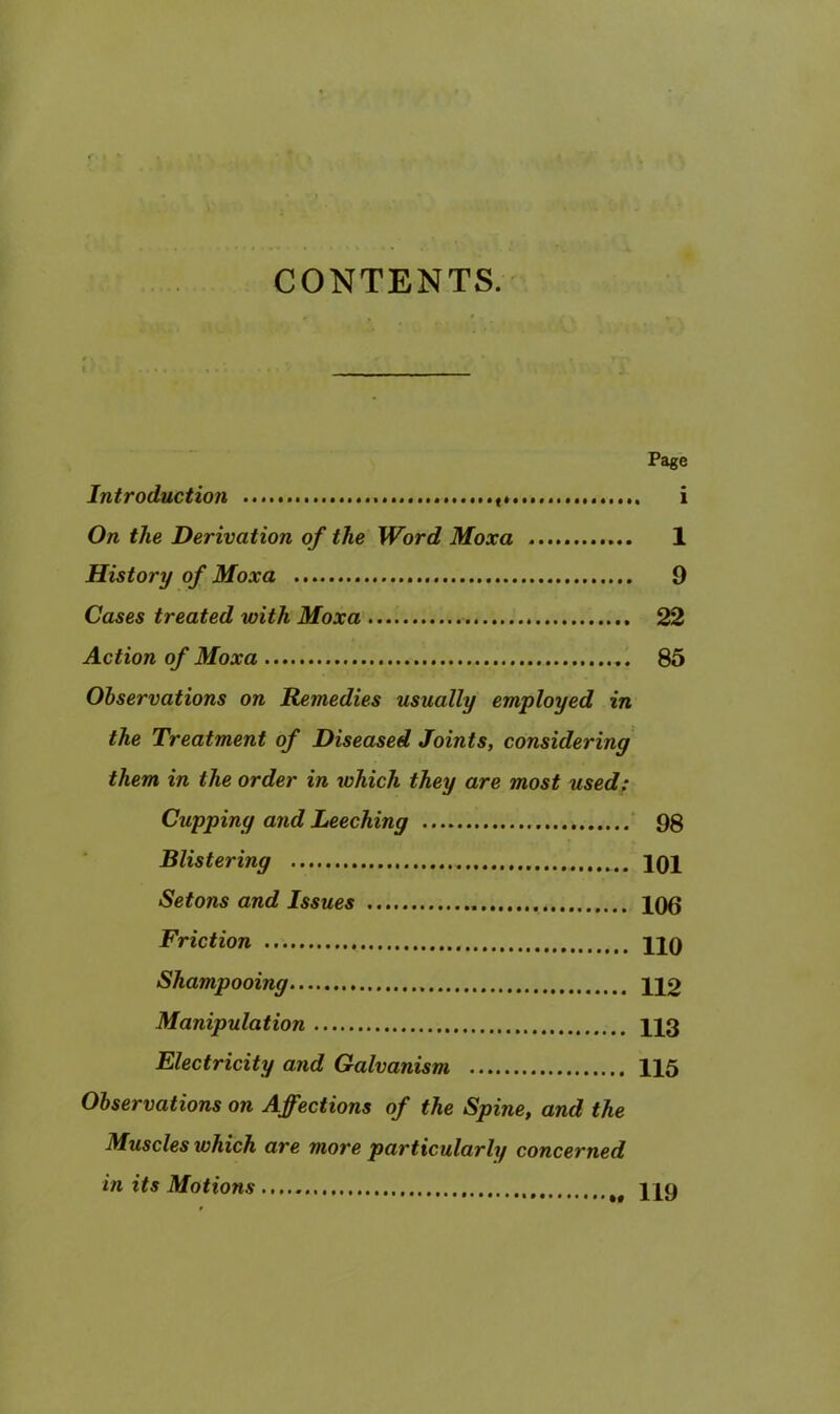 CONTENTS. Page Introduction i On the Derivation of the Word Moxa 1 History of Moxa 9 Cases treated with Moxa 22 Action of Moxa 85 Observations on Remedies usually employed in the Treatment of Diseased Joints, considering them in the order in which they are most used; Cupping and Leeching ' 98 Blistering IQX Setons and Issues X06 Friction XIO Shampooing X12 Manipulation X13 Electricity and Galvanism X15 Observations on Affections of the Spine, and the Muscles which are more particularly concerned in its Motions XX9