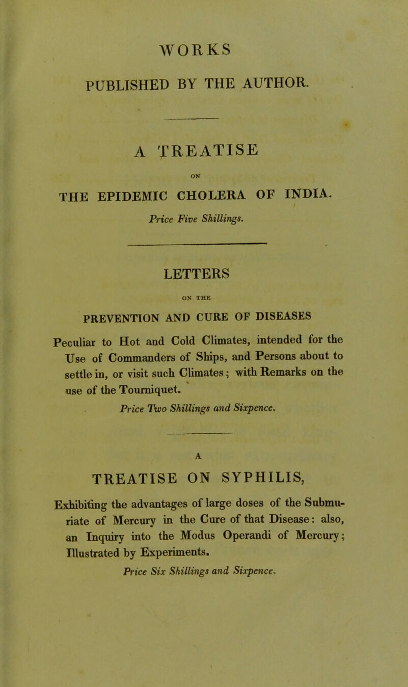 WORKS PUBLISHED BY THE AUTHOR. A TREATISE ON THE EPIDEMIC CHOLERA OF INDIA- t Price Five Shillings. LETTERS ON THE PREVENTION AND CURE OF DISEASES Peculiar to Hot and Cold Climates, intended for the Use of Commanders of Ships, and Persons about to settle in, or visit such Climates; with Remarks on the use of the Tourniquet. Price Two Shillings and Sixpence. A TREATISE ON SYPHILIS, Exhibiting the advantages of large doses of the Submu- riate of Mercury in the Cure of that Disease: also, an Inquiry into the Modus Operandi of Mercury; Rlustrated by Experiments. Price Six Shillings and Sixpence.