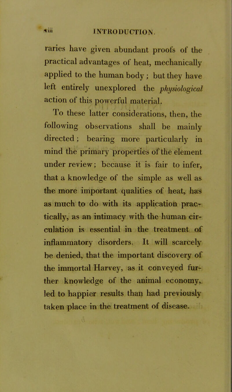 4iii raries have given abundant prool's of the practical advantages of heat, mechanically applied to the human body ; but they have left entirely unexplored the physiological action of this powerful material. To these latter considerations, then, the following observations shall be mainly directed; bearing more particularly in mind the primary “properties of the element under review; because it is fair to infer, that a knowledge of the simple as well as the more important qualities of heat, has as much to do with its application prac- tically, as an intimacy with the human cir- culation is essential in the treatment oif inflammatory disorders. It will scarcely be denied, that the important discovery of the immortal Harvey, as it conveyed fur- ther knowledge of the animal economy,, led to happier results than had previously taken place in the treatment of disease.