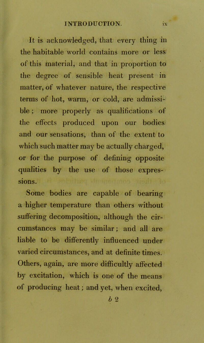 It is acknowledged, that every thing in the habitable world contains more or less of this material, and that in proportion to the degree of sensible beat present in matter, of whatever nature, the respective terms of hot, warm, or cold, are admissi- ble ; more properly as qualifications of the effects produced upon our bodies and our sensations, than of the extent to which such matter may be actually charged, or for the purpose of defining opposite qualities by the use of those expres- sions. Some bodies are capable of bearing a higher temperature than others without suffering decomposition, although the cir- cumstances may be similar; and all are liable to be differently influenced under varied circumstances, and at definite times. Others, again, are more difficultly affected by excitation, which is one of the means of producing heat; and yet, when excited, h 2