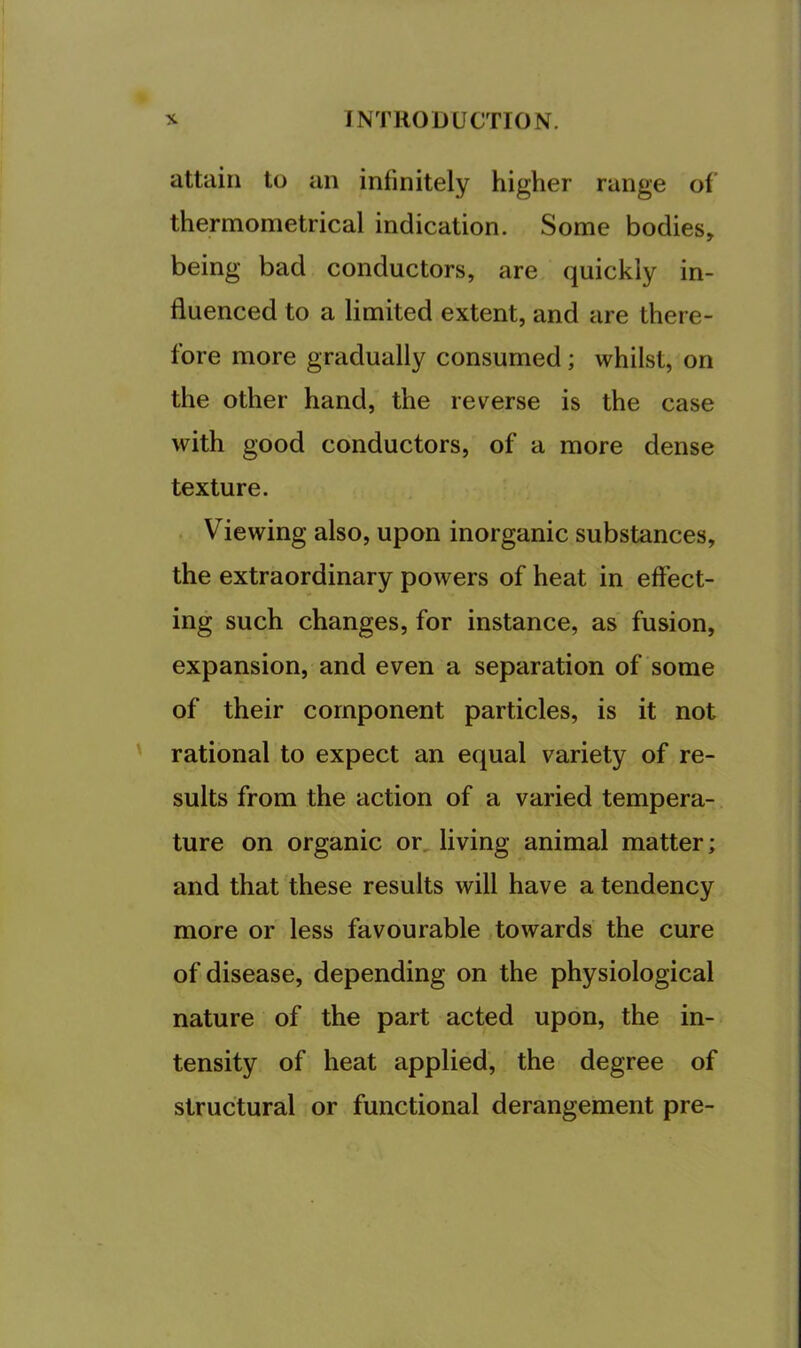 attain to an infinitely higher range of thermometrical indication. Some bodies, being bad conductors, are quickly in- fluenced to a limited extent, and are there- fore more gradually consumed; whilst, on the other hand, the reverse is the case with good conductors, of a more dense texture. . Viewing also, upon inorganic substances, the extraordinary powers of heat in effect- ing such changes, for instance, as fusion, expansion, and even a separation of some of their component particles, is it not rational to expect an equal variety of re- sults from the action of a varied tempera- ture on organic or, living animal matter; and that these results will have a tendency more or less favourable towards the cure of disease, depending on the physiological nature of the part acted upon, the in- tensity of heat applied, the degree of structural or functional derangement pre-