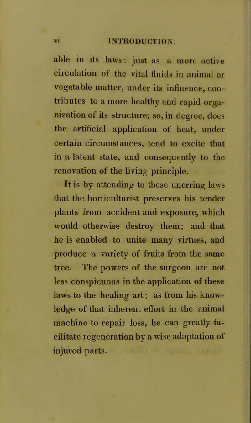 able ill its laws; just as a more active circulation of the vital fluids in animal or vegetable matter, under its influence, con- tributes to a more healthy and rapid orga- nization of its structure; so, in degree, does the artificial application of heat, under certain circumstances, tend to excite that in a latent state, and consequently to the renovation of the living principle. It is by attending to these unerring laws that the horticulturist preserves his tender plants from accident and exposure, which would otherwise destroy them; and that he is enabled to unite many virtues, and produce a variety of fruits from the same tree. The powers of the surgeon are not less conspicuous in the application of these laws to the healing art; as from his know- ledge of that inherent effort in the animal machine to repair loss, he can greatly fa- cilitate regeneration by a wise adaptation of injured parts.