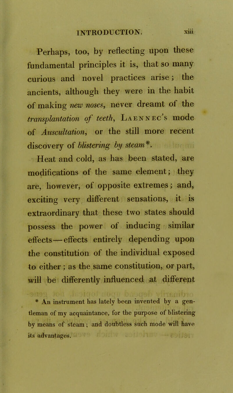 Perhaps, too, by reflecting upon these fundamental principles it is, that so many curious and novel practices arise; the ancients, although they were in the habit of making new noses, never dreamt of the transplantation of teeth, Laennec^s mode of Auscultation, or the still more recent discovery of blistering by steam*. Heat and cold, as has been stated, are modifications of the same element; they are, however, of opposite extremes; and, exciting very different sensations, it is extraordinary that these two states should possess the power of inducing similar effects—effects entirely depending upon the constitution of the individual exposed to either ; as the same constitution, or part, will be differently influenced n.t different * An instrument has lately been invented by a gen- tleman of my acquaintance, for the purpose of blistering by means of steam; and doubtless such mode will have its advantages.