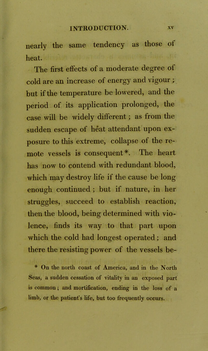 nearly the same tendency as those of heat. The first effects of a moderate degree of cold are an increase of energy and vigour ; but if the temperature be lowered, and the period of its application prolonged, the case will be widely different; as from the sudden escape of heat attendant upon ex- posure to this extreme, collapse of the re- mote vessels is consequent*. The heart has now to contend with redundant blood, which may destroy life if the cause be long enough continued; but if nature, in her struggles, succeed to establish reaction, then the blood, being determined with vio- lence, finds its way to that part upon which the cold had longest operated; and there the resisting power of the vessels be- * On the north coast of America, and in the North Seas, a sudden cessation of vitality in an exposed part is common; and mortification, ending in the loss of a limb, or the patient’s life, but too frequently occurs.