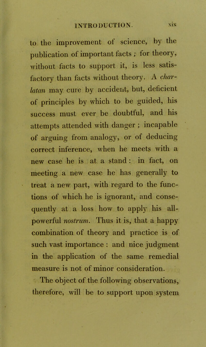 to the improvement of science, by the publication of important facts ; for theory, without facts to support it, is less satis- factory than facts without theory. A char- latan may cure by accident, but, deficient of principles by which to be guided, his success must ever be doubtful, and his attempts attended with danger ; incapable of arguing from analogy, or of deducing correct inference, when he meets with a new case he is at. a stand : in fact, on meeting a new case he has generally to ' treat a new part, with regard to the func- tions of which he is ignorant, and conse- quently at a loss how to apply his all- powerful nostrum. Thus it is, that a happy combination of theory and practice is of such vast importance : and nice judgment in the application of the same remedial measure is not of minor consideration. The object of the following observations, therefore, will be to support upon system