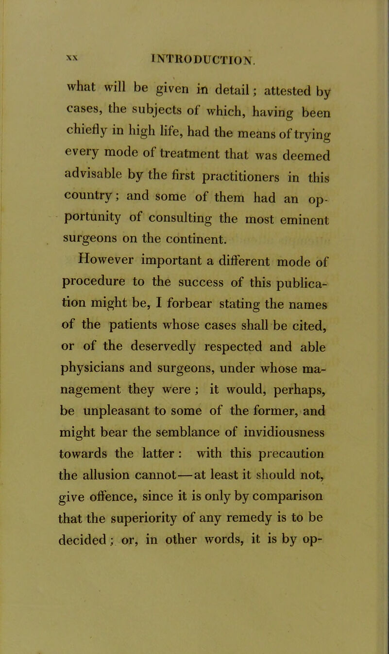 what will be given in detail; attested by cases, the subjects of which, having been chiefly in high life, had the means of trying every mode of treatment that was deemed advisable by the first practitioners in this country; and some of them had an op- portunity of consulting the most eminent surgeons on the continent. However important a different mode of procedure to the success of this publica- tion might be, I forbear stating the names of the patients whose cases shall be cited, or of the deservedly respected and able physicians and surgeons, under whose ma- nagement they were ; it would, perhaps, be unpleasant to some of the former, and might bear the semblance of invidiousness towards the latter: with this precaution the allusion cannot—at least it should not, give offence, since it is only by comparison that the superiority of any remedy is to be decided; or, in other words, it is by op-