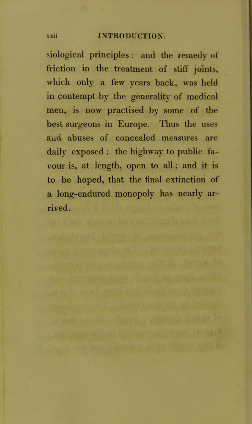 siological principles : and the remedy of friction in the treatment of stiff joints, which only a few years back, was held in contempt by the generality of medical men, is now practised by some of the best surgeons in Europe. Thus the uses and abuses of concealed measures are daily exposed ; the highway to public fa- vour is, at length, open to all; and it is to be hoped, that the final extinction of a long-endured monopoly has nearly ar- rived.
