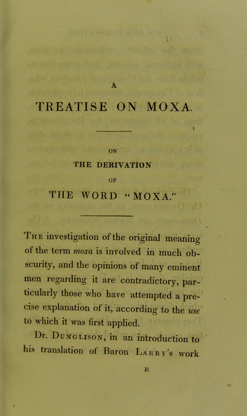 A TREATISE ON MOXA. ON THE DERIVATION OF THE WORD “MOXA. The investigation of the original meaning of the term moxa is involved in much ob- scurity, and the opinions of many eminent men regarding it are contradictory, par- ticularly those who have attempted a pre- cise explanation of it, according to the me to which it was first applied. Dr. Dunglison, in an introduction to his translation of Baron Larry's work R