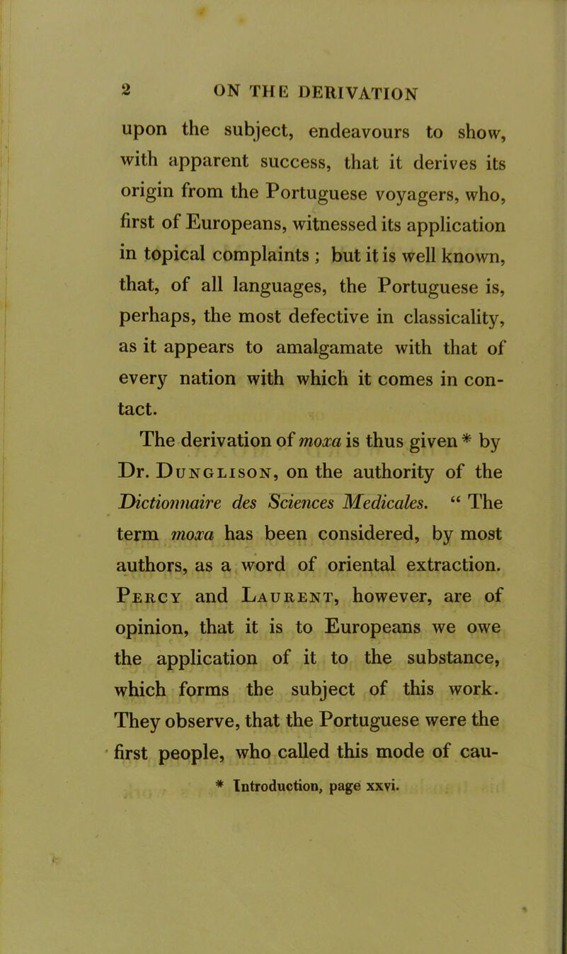 Upon the subject, endeavours to show, with apparent success, that it derives its origin from the Portuguese voyagers, who, first of Europeans, witnessed its application in topical complaints; but it is well known, that, of all languages, the Portuguese is, perhaps, the most defective in classicality, as it appears to amalgamate with that of every nation with which it comes in con- tact. The derivation of moxa is thus given * by Dr. Dunglison, on the authority of the THctionnaire des Sciences Medicates. “ The term moxa has been considered, by most authors, as a word of oriental extraction. Percy and Laurent, however, are of opinion, that it is to Europeans we owe the application of it to the substance, which forms the subject of this work. They observe, that the Portuguese were the first people, who called this mode of cau- * Introduction, page xxvi.