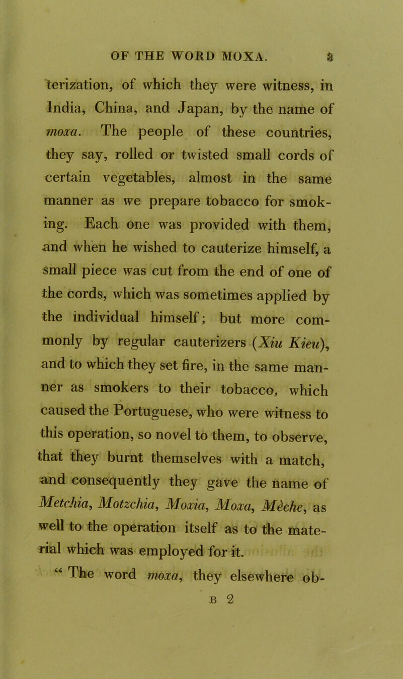 terization, of which they were witness, in India, China, and Japan, by the name of inoxa. The people of these countries, they say, rolled or twisted small cords of certain vegetables, almost in the same manner as we prepare tobacco for smok- ing. Each one was provided with them, and when he wished to cauterize himself, a small piece was cut from the end of one of the cords, which was sometimes applied by the individual himself; but more com- monly by regular cauterizers (Xzw Kieu\ and to which they set fire, in the same man- ner as smokers to their tobacco, which caused the Portuguese, who were witness to this operation, so novel to them, to observe, that they burnt themselves with a match, and consequently they gave the name of MetcJiia, Motzchia, Moxia, Moxa, M^che, as well to the operation itself as to the mate- rial which was employed for it. “ The word moxa, they elsewhere ob- B 2