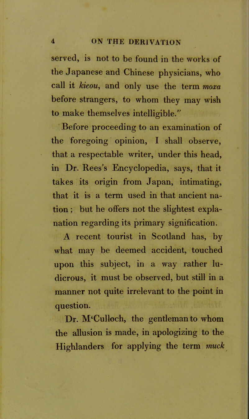 served, is not to be found in the works of the Japanese and Chinese physicians, who call it MeoUj and only use the term moxa before strangers, to whom they may wish to make themselves intelligible.” ■ Before proceeding to an examination of the foregoing opinion, I shall observe, that a respectable writer, under this head, in Dr. Rees's Encyclopedia, says, that it takes its origin from Japan, intimating, that it is a term used in that ancient na- tion ; but he offers not the slightest expla- nation regarding its primary signification. A recent tourist in Scotland has, by what may be deemed accident, touched upon this subject, in a way rather lu- dicrous, it must be observed, but still in a manner not quite irrelevant to the point in question. Dr. M‘Culloch, the gentleman to whom the allusion is made, in apologizing to the Highlanders for applying the term muck