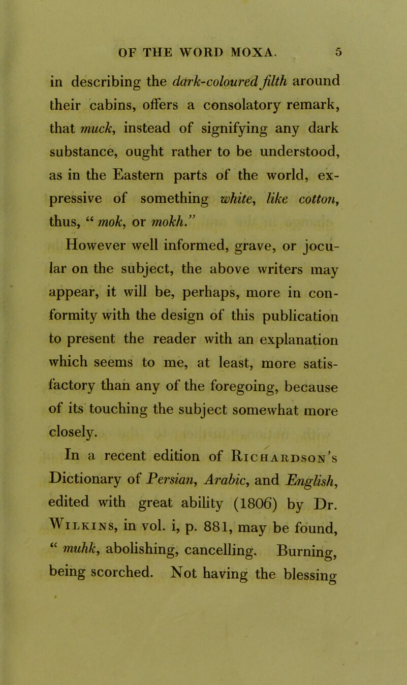in describing the cldrk-coloured filth around their cabins, offers a consolatory remark, that muck, instead of signifying any dark substance, ought rather to be understood, as in the Eastern parts of the world, ex- pressive of something white, like cotton, thus, “ mok, or mokh.” However well informed, grave, or jocu- lar on the subject, the above writers may appear, it will be, perhaps, more in con- formity with the design of this publication to present the reader with an explanation which seems to me, at least, more satis- factory than any of the foregoing, because of its touching the subject somewhat more closely. In a recent edition of Richardson's Dictionary of Persian, Arabic, and English, edited with great ability (1806) by Dr. Wilkins, in vol. i, p. 881, may be found, “ muhk, abolishing, cancelling. Burning, being scorched. Not having the blessing