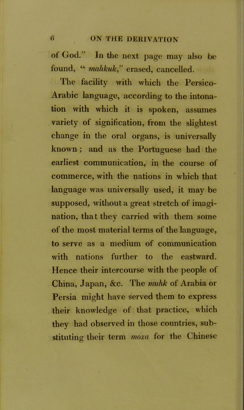 of God.” In the next page may also be found, “ mahicuk,'’ erased, cancelled. The facility with which the Persico- Arabic language, according to the intona- tion with which it is spoken, assumes variety of signification, from the slightest change in the oral organs, is universally known; and as the Portuguese had the earliest communication, in the course of commerce, with the nations in which that language was universally used, it may be supposed, without a great stretch of imagi- nation, that they carried with them some of the most material terms of the language, to serve as a medium of communication with nations further to the eastward. Hence their intercourse with the people of China, Japan, See. The muhk of Arabia or Persia might have served them to express their knowledge of that practice, which they had observed in those countries, sub- stituting their term mom for the Chinese