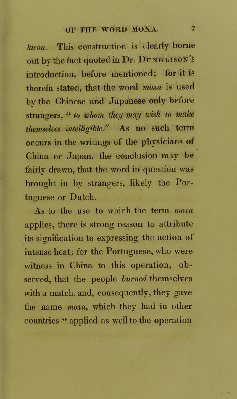 kieou. This construction is clearly borne out by the fact quoted in Dr. DunglIson's introduction, before mentioned; for it is therein stated, that the word mom is used by the Chinese and Japanese only before strangers, “ to whom they may wish to make themselves intelligible'^ As no such term occurs in the writings of the physicians of China or Japan, the conclusion may be fairly drawn, that the word in question was brought in by strangers, likely the Por- tuguese or Dutch. As to the use to which the term moxa applies, there is strong reason to attribute its signification to expressing the action of intense heat; for the Portuguese, who were witness in China to this operation, ob- served, that the people burned themselves with a match, and, consequently, they gave the name moxa^ which they had in other countries “ applied as well to the operation