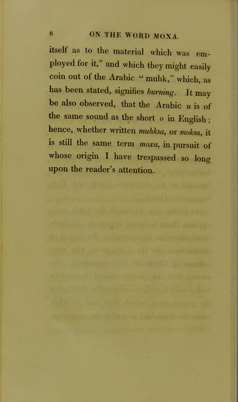 itself as to the material which was em- ployed for it, and which they might easily coin out of the Arabic “ muhk,^^ which, as has been stated, signifies burning. It may be also observed, that the Arabic u is of the same sound as the short o in English; hence, whether written muhksa, or moksa, it is still the same term mooca, in pursuit of whose origin I have trespassed so long upon the reader’s attention.