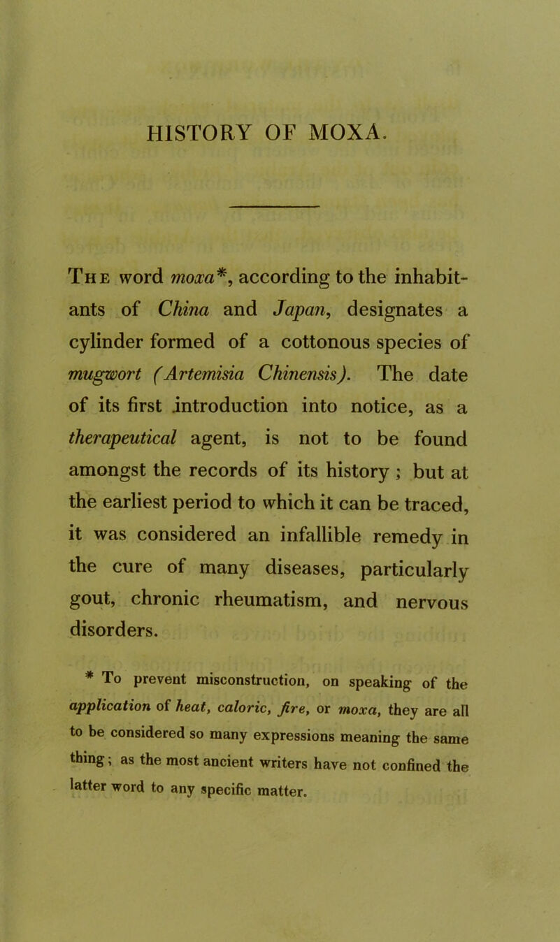 HISTORY OF MOXA. The word moxa*, according to the inhabit- ants of China and Japan, designates a cylinder formed of a cottonous species of mugwort (Artemisia Chinensis). The date of its first introduction into notice, as a therapeutical agent, is not to be found amongst the records of its history ; but at the earliest period to which it can be traced, it was considered an infallible remedy in the cure of many diseases, particularly gout, chronic rheumatism, and nervous disorders. * To prevent misconstruction, on speaking of the application of heat, caloric, fire, or moxa, they are ail to be considered so many expressions meaning the same thing; as the most ancient writers have not confined the latter word to any specific matter.
