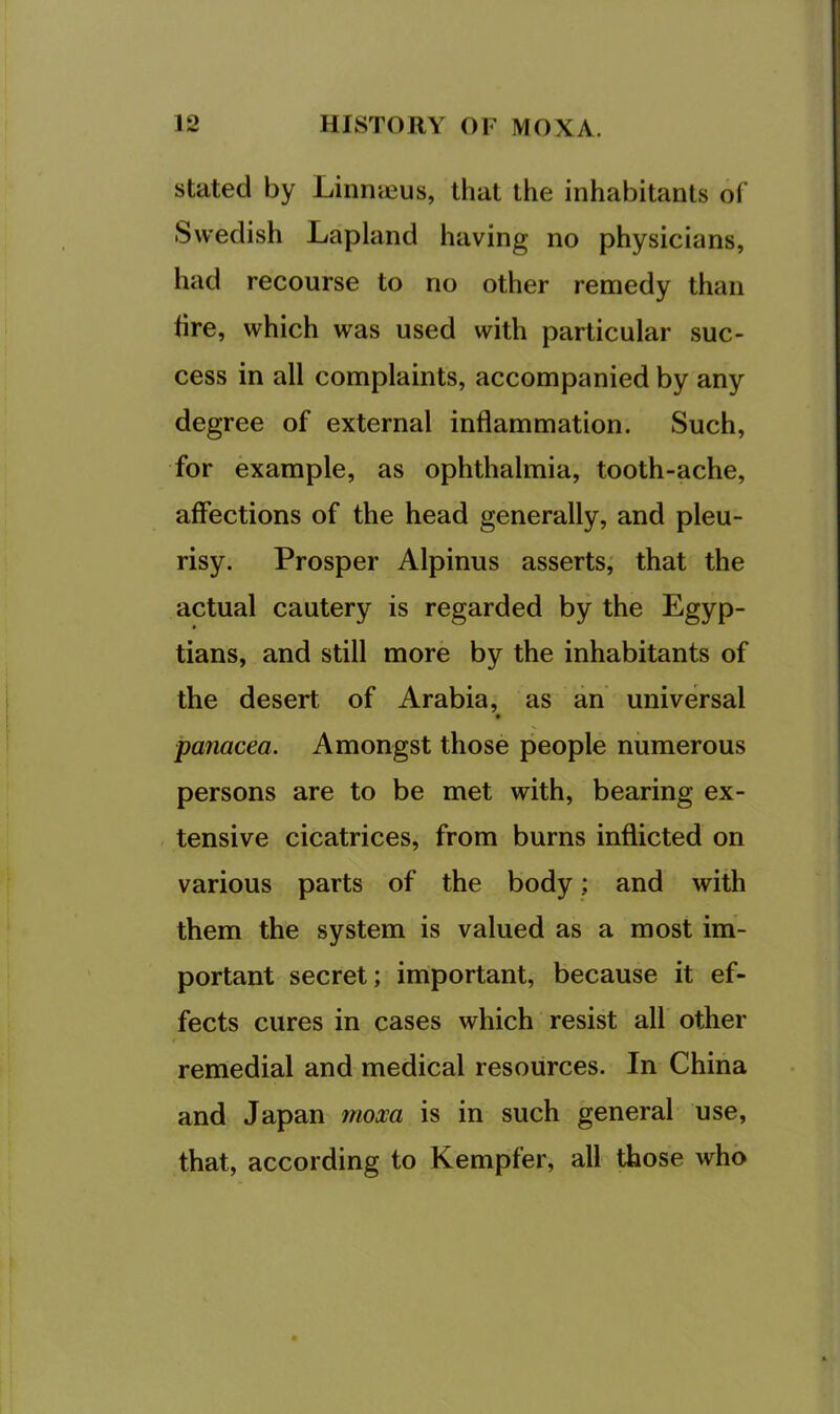 stated by Linnyeus, that the inhabitants of Swedish Lapland having no physicians, had recourse to no other remedy than hre, which was used with particular suc- cess in all complaints, accompanied by any degree of external inflammation. Such, for example, as ophthalmia, tooth-ache, affections of the head generally, and pleu- risy. Prosper Alpinus asserts,' that the actual cautery is regarded by the Egyp- tians, and still more by the inhabitants of the desert of Arabia, as an universal panacea. Amongst those people numerous persons are to be met with, bearing ex- tensive cicatrices, from burns inflicted on various parts of the body; and with them the system is valued as a most im- portant secret; important, because it ef- fects cures in cases which resist all other remedial and medical resources. In China and Japan moxa is in such general use, that, according to Kempfer, all those who