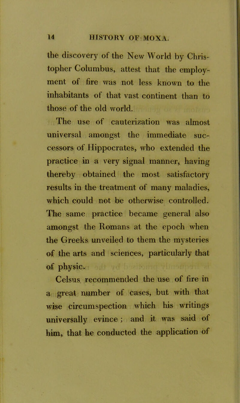 the discovery of the New World by Chris- topher Columbus, attest that the employ- ment of fire was not less known to the inhabitants of that vast continent than to those of the old world. The use of cauterization was almost universal amongst the immediate suc- cessors of Hippocrates, who extended the practice in a very signal manner^ having thereby obtained the most satisfactory results in the treatment of many maladies, which could not be otherwise controlled. The same practice became general also amongst the Romans at the epoch when the Greeks unveiled to them the mysteries of the arts and sciences, particularly that of physic. Celsus. recommended the use of fire in a great number of cases, but with that wise circumspection which his writings universally evince; and it was said of him, that he conducted the application of