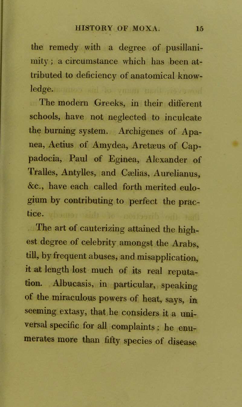 the remedy with a degree of pusillani- mity ; a circumstance which has been at- tributed to deficiency of anatomical know- ledge. The modern Greeks, in their different schools, have not neglected to inculcate the burning system. Archigenes of Apa- nea, Aetius of Amydea, Aretaeus of Cap- padocia, Paul of Eginea, Alexander of Tralles, Antylles, and Caelias, Aurelianus, &c., have each called forth merited eulo- gium by contributing to perfect the prac- tice. . The art of cauterizing attained the high- est degree of celebrity amongst the Arabs, till, by frequent abuses, and misapplication, it at length lost much of its real reputa- tion. .Albucasis, in particular, speaking of the miraculous powers of heat, says, in seeming extasy, that,he considers it a uni- versal specific for all complaints; he enu- merates more than fifty species of disease