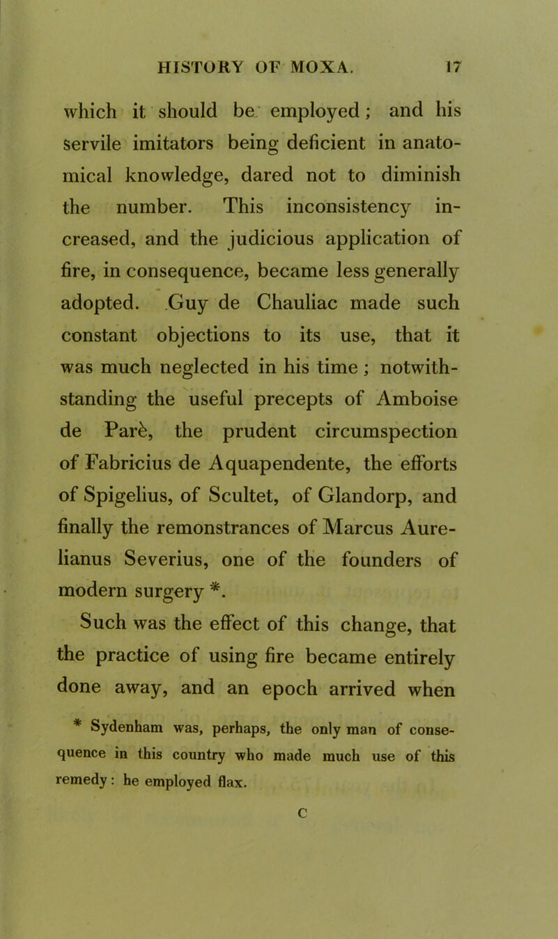 which it should be; employed; and his servile imitators being deficient in anato- mical knowledge, dared not to diminish the number. This inconsistency in- creased, and the judicious application of fire, in consequence, became less generally adopted. Guy de Chauliac made such constant objections to its use, that it was much neglected in his time; notwith- standing the useful precepts of Amboise de Par^, the prudent circumspection of Fabricius de Aquapendente, the efforts of Spigelius, of Scultet, of Glandorp, and finally the remonstrances of Marcus Aure- lianus Severius, one of the founders of modern surgery Such was the effect of this change, that the practice of using fire became entirely done away, and an epoch arrived when * Sydenham was, perhaps, the only man of conse- quence in this country who made much use of this remedy: he employed flax. C