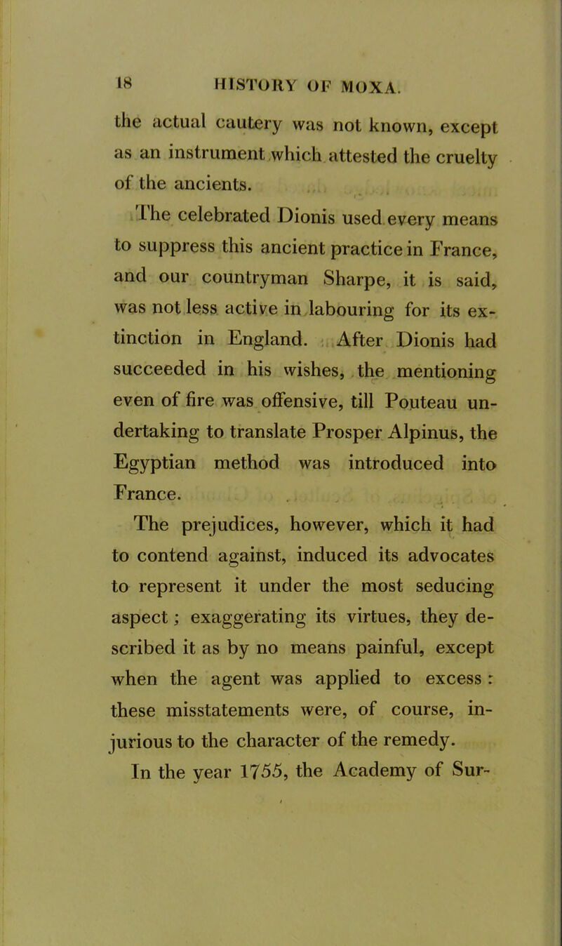 the actual cautery was not known, except as an instrument which attested the cruelty of the ancients. Ihe celebrated Dionis used every means to suppress this ancient practice in France, and our countryman Sharpe, it is said, was not less active in labouring for its ex- tinction in England. < After Dionis had succeeded in his wishes, the mentioning even of fire was offensive, till Pouteau un- dertaking to translate Prosper Alpinus, the Egyptian method was introduced into France. The prejudices, however, which it had to contend against, induced its advocates to represent it under the most seducing aspect; exaggerating its virtues, they de- scribed it as by no means painful, except when the agent was applied to excess r these misstatements were, of course, in- jurious to the character of the remedy. In the year 1755, the Academy of Sur-