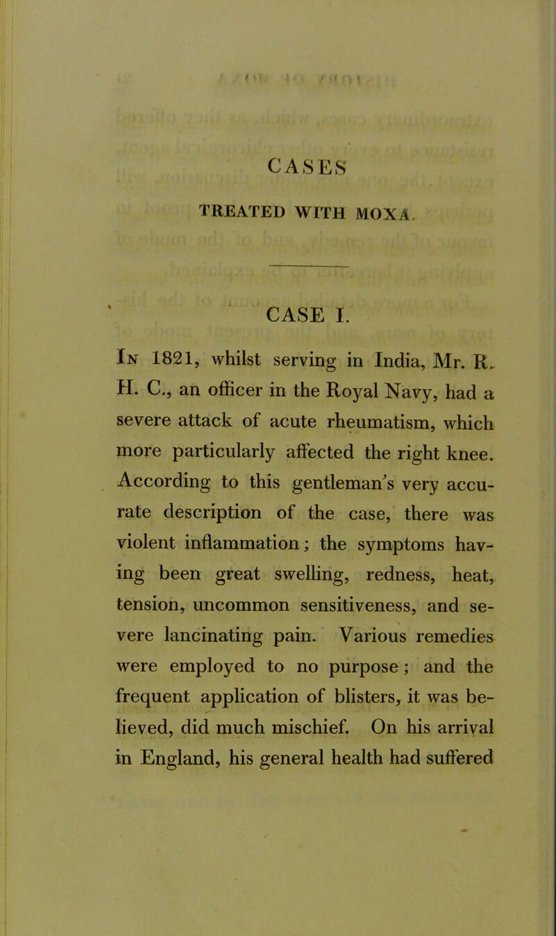 TREATED WITH MOXA. CASE I. In 1821, whilst serving in India, Mr. R. H. C., an officer in the Royal Navy, had a severe attack of acute rheumatism, which more particularly affected the right knee. According to this gentlemaffs very accu- rate description of the case,’ there was violent inflammation; the symptoms hav- ing been great swelling, redness, heat, tension, uncommon sensitiveness, and se- vere lancinating pain. Various remedies were employed to no purpose; and the frequent application of blisters, it was be- lieved, did much mischief. On his arrival in England, his general health had suffered