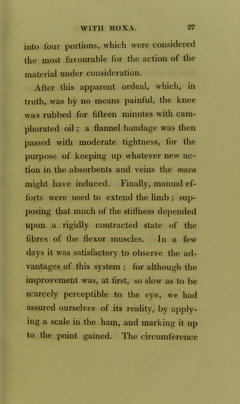 into four portions, which were considered the most favourable for the action of the material under consideration. After this apparent ordeal, which, in truth, was by no means painful, the knee was rubbed for fifteen minutes with cam- phorated oil; a flannel bandage was then passed with moderate tightness, for the purpose of keeping up whatever new ac- tion in the absorbents and veins the mom might have induced. Finally, manual ef- forts were used to extend the limb ; sup- posing that much of the stiffness depended upon a rigidly contracted state of the fibres of the flexor muscles. In a few days it was satisfactory to observe the ad- vantages of this system ; for although the improvement was, at first, so slow as to be scarcely perceptible to the eye, we'had assured ourselves of its reality, by apply- ing a scale in the ham, and marking it up to the point gained. The circumference