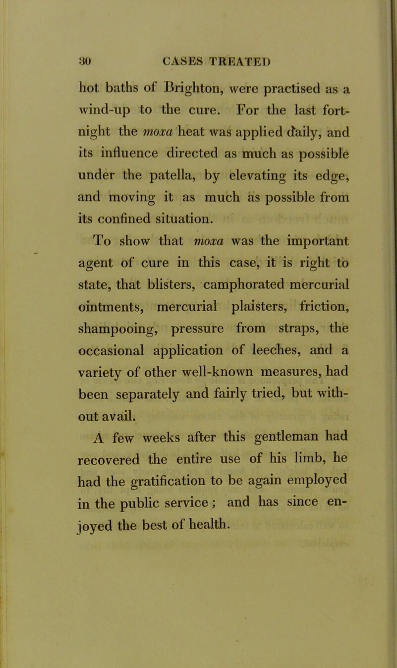 hot baths of Brighton, were practised as a wind-up to the cure. For the last fort- night the 7uoxa heat was applied daily, and its influence directed as much as possible under the patella, by elevating its edge, and moving it as much as possible from its confined situation. To show that moxa was the important agent of cure in this case, it is right to state, that blisters, camphorated mercurial ointments, mercurial plaisters, friction, shampooing, pressure from straps, the occasional application of leeches, and a variety of other well-known measures, had been separately and fairly tried, but with- out avail. A few weeks after this gentleman had recovered the entire use of his limb, he had the gratification to be again employed in the public service; and has since en- joyed the best of health.
