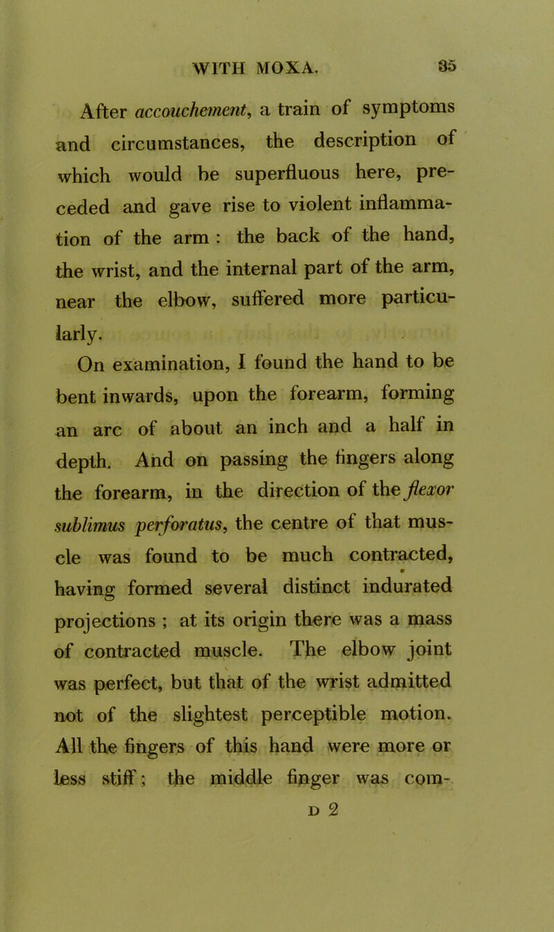 After accouchetnent, a train of symptoms and circumstances, the description of which would be superfluous here, pre- ceded and gave rise to violent inflamma- tion of the arm : the back of the hand, the wrist, and the internal part of the arm, near the elbow, suffered more particu- larly. On examination, I found the hand to be bent inwards, upon the forearm, forming an arc of about an inch and a half in depth. And on passing the fingers along the forearm, in the direction of the jiexor sublimus perforatus, the centre of that mus- cle was found to be much contraxjted, having formed several distinct indurated projections ; at its origin there was a mass of contracted muscle. The elbow joint \ was perfect, but that of the wrist admitted not of the slightest perceptible motion. All the fingers of this hand were more or less stiff; the middle fipger was com- D 2