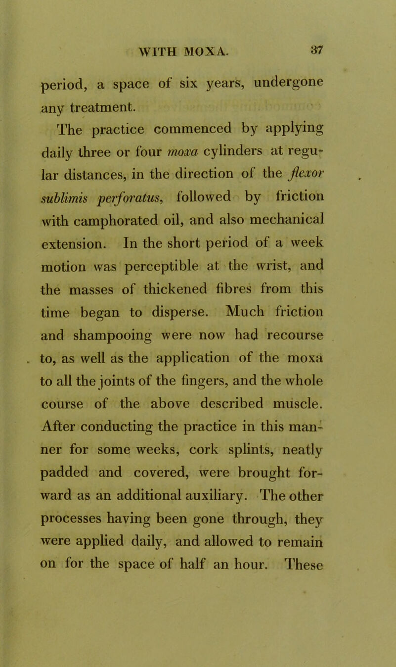 period, a space of six years, undergone any treatment. The practice commenced by applying daily three or four 7noxa cylinders at regu- lar distances, in the direction of the flexor sublimis perforatus, followed by friction with camphorated oil, and also mechanical extension. In the short period of a week motion was perceptible at the wrist, and the masses of thickened fibres from this time began to disperse. Much friction and shampooing were now had recourse . to, as well as the application of the moxa to all the joints of the fingers, and the whole course of the above described muscle. After conducting the practice in this man- ner for some weeks, cork splints, neatly padded and covered, were brought for- ward as an additional auxiliary. The other processes having been gone through, they were applied daily, and allowed to remain on for the space of half an hour. These
