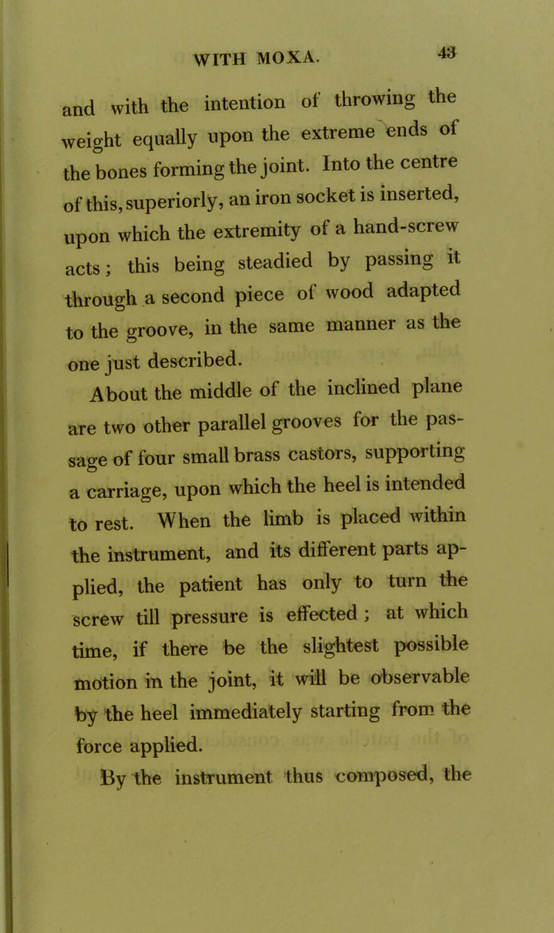 and with the intention of throwing the weight equally upon the extreme ends of the bones forming the joint. Into the centre of this, superiorly, an iron socket is inserted, upon which the extremity of a hand-screw acts; this being steadied by passing it through a second piece of wood adapted to the groove, in the same manner as the one jnst described. About the middle of the inclined plane are two other parallel grooves for the pas- sage of four small brass castors, supporting a carriage, upon which the heel is intended to rest. When the limb is placed within the instrument, and its different parts ap- plied, the patient has only to turn the screw till pressure is effected; at which time, if there be the slightest possible motion in the joint, it will be observable by the heel immediately starting from the force applied. By the instrument thus composed, the