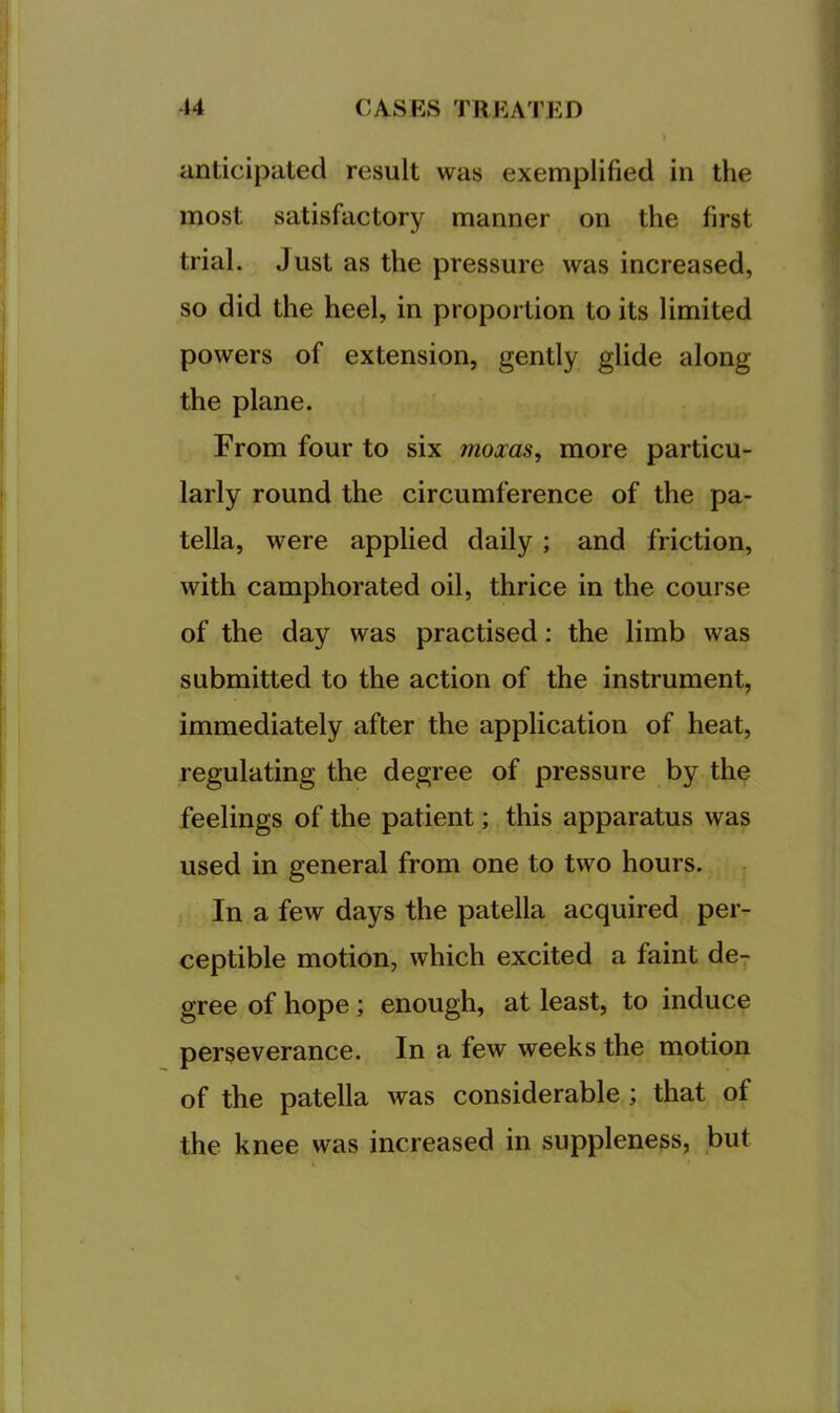 anticipated result was exemplified in the most satisfactory manner on the first trial. Just as the pressure was increased, so did the heel, in proportion to its limited powers of extension, gently glide along the plane. From four to six moxas, more particu- larly round the circumference of the pa- tella, were applied daily; and friction, with camphorated oil, thrice in the course of the day was practised: the limb was submitted to the action of the instrument, immediately after the application of heat, regulating the degree of pressure by the feelings of the patient; this apparatus was used in general from one to two hours. In a few days the patella acquired peiv ceptible motion, which excited a faint de- gree of hope; enough, at least, to induce perseverance. In a few weeks the motion of the patella was considerable ; that of the knee was increased in suppleness, but