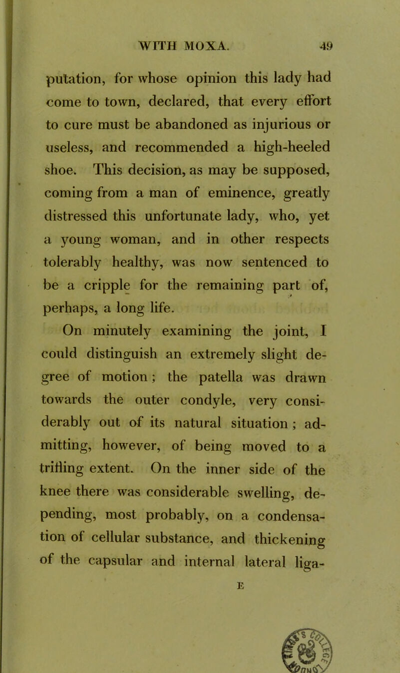 putation, for whose opinion this lady had come to town, declared, that every effort to cure must be abandoned as injurious or useless, and recommended a high-heeled shoe. This decision, as may be supposed, coming from a man of eminence, greatly distressed this unfortunate lady, who, yet a young woman, and in other respects , tolerably healthy, was now sentenced to be a cripple for the remaining part of, perhaps, a long life. On minutely examining the joint, I could distinguish an extremely slight de- gree of motion; the patella was drawn towards the outer condyle, very consi- derably out of its natural situation ; ad- mitting, however, of being moved to a trifling extent. On the inner side of the knee there was considerable swelling, de- pending, most probably, on a condensa- tion of cellular substance, and thickening of the capsular and internal lateral liga- E