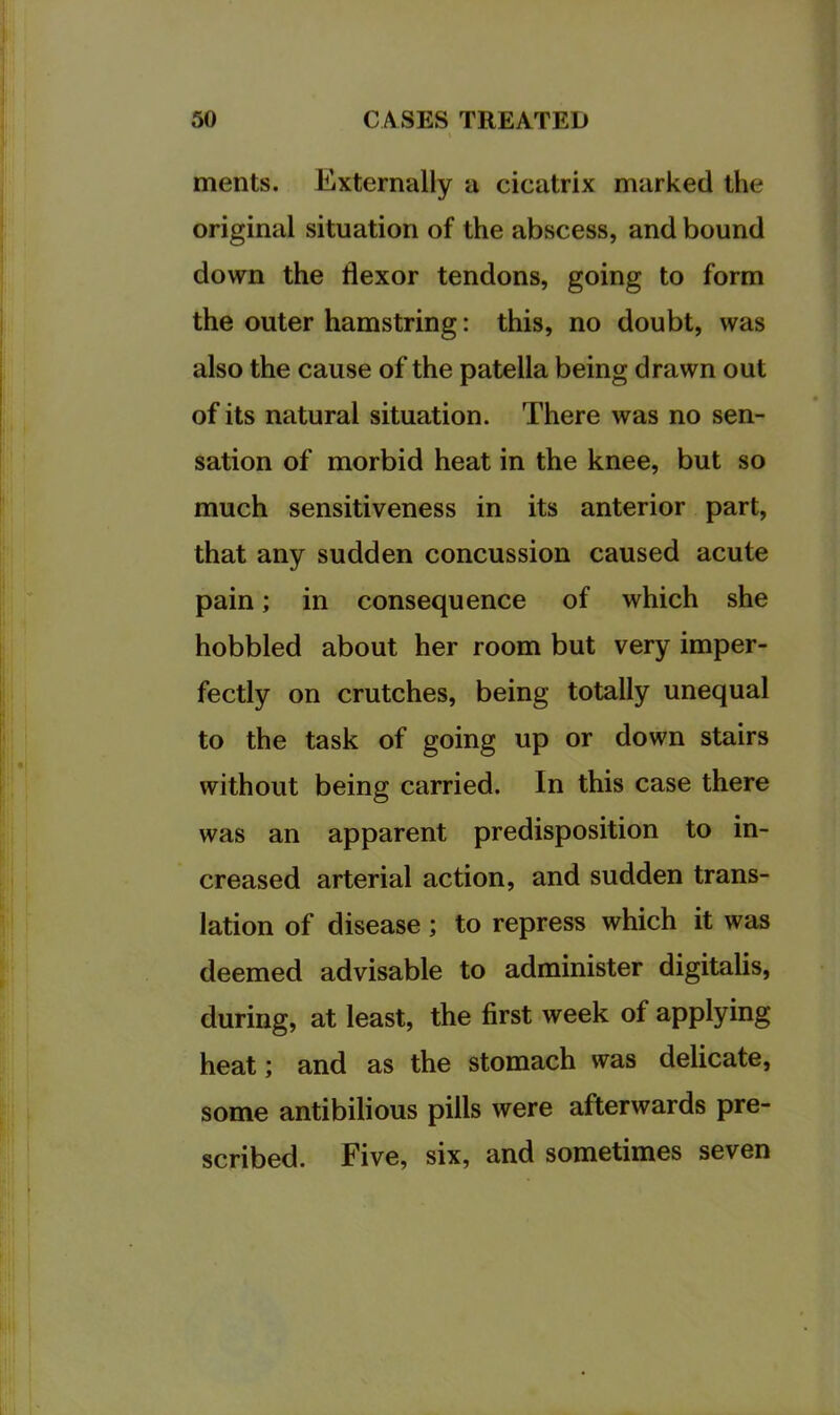 ments. Externally a cicatrix marked the original situation of the abscess, and bound down the flexor tendons, going to form the outer hamstring: this, no doubt, was also the cause of the patella being drawn out of its natural situation. There was no sen- sation of morbid heat in the knee, but so much sensitiveness in its anterior part, that any sudden concussion caused acute pain; in consequence of which she hobbled about her room but very imper- fectly on crutches, being totally unequal to the task of going up or down stairs without being carried. In this case there was an apparent predisposition to in- creased arterial action, and sudden trans- lation of disease; to repress which it was deemed advisable to administer digitalis, during, at least, the first week of applying heat; and as the stomach was delicate, some antibilious pills were afterwards pre- scribed. Five, six, and sometimes seven
