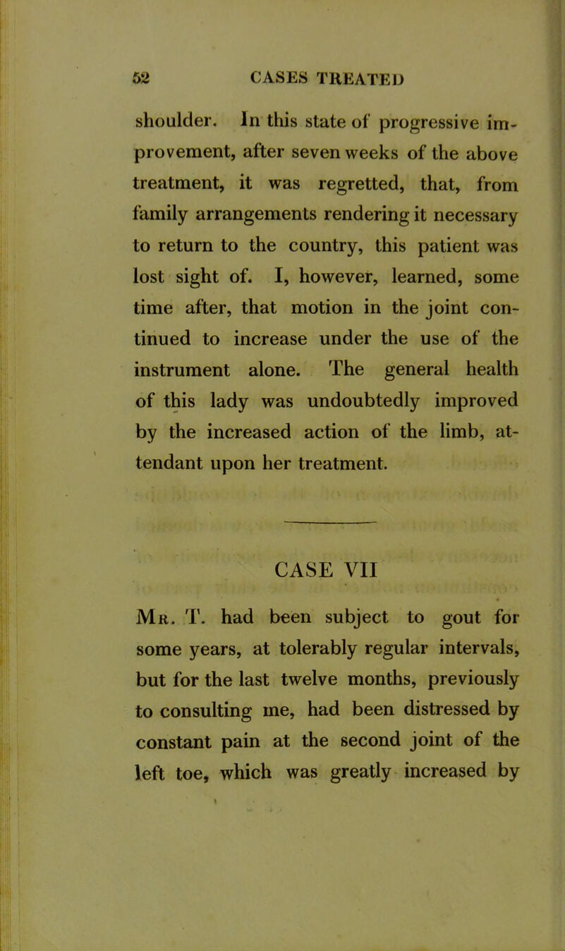 shoulder. In this state of progressive im- provement, after seven weeks of the above treatment, it was regretted, that, from family arrangements rendering it necessary to return to the country, this patient was lost sight of. I, however, learned, some time after, that motion in the joint con- tinued to increase under the use of the instrument alone. The general health of this lady was undoubtedly improved by the increased action of the limb, at- tendant upon her treatment. CASE VII Mr. T. had been subject to gout for some years, at tolerably regular intervals, but for the last twelve months, previously to consulting me, had been distressed by constant pain at the second joint of the left toe, which was greatly increased by