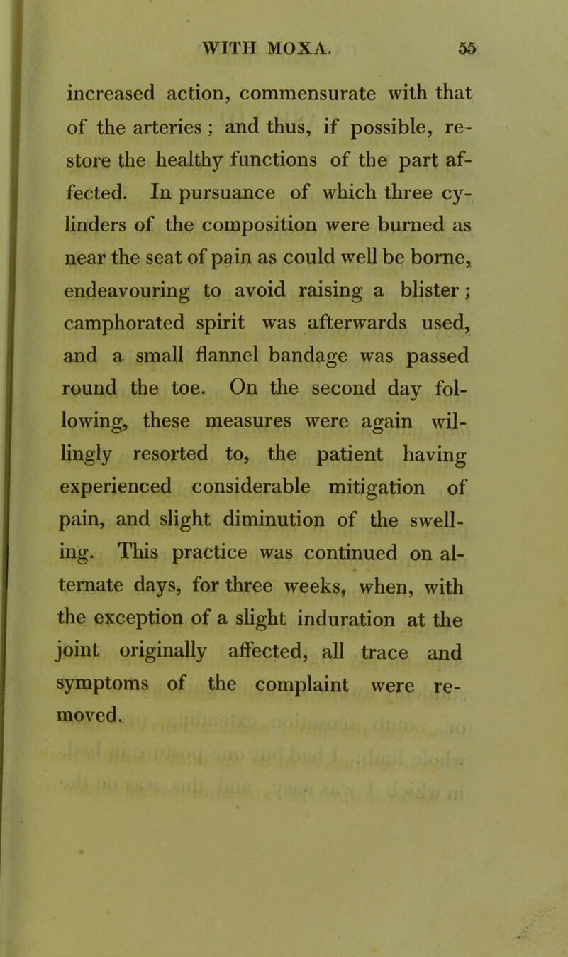 increased action, commensurate with that of the arteries; and thus, if possible, re- store the healthy functions of the part af- fected. In pursuance of which three cy- linders of the composition were burned as near the seat of pain as could well be borne, endeavouring to avoid raising a blister; camphorated spirit was afterwards used, and a small flannel bandage was passed round the toe. On the second day fol- lowing, these measures were again wil- lingly resorted to, the patient having experienced considerable mitigation of pain, and slight diminution of the swell- ing. This practice was continued on al- ternate days, for three weeks, when, with the exception of a slight induration at the joint originally affected, all trace and symptoms of the complaint were re- moved.