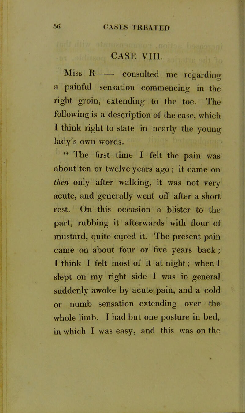 (;A8KS TREAI’EO CASE VIII. Miss R consulted me regarding a painful sensation commencing in the right groin, extending to the toe. The following is a description of the case, which I think right to state in nearly the young lady’s own words. “ The first time I felt the pain was about ten or twelve years ago; it came on then only after walking, it was not very acute, and genei ally went off after a short rest. On this occasion a blister to the part, rubbing it afterwards with flour of mustard, quite cured it. The present pain came on about four or five years back; I think I felt most of it at night; when I slept on my right side I was in general suddenly awoke by acute pain, and a cold or numb sensation extending over the whole limb. I had but one posture in bed, in which I was easy, and this was on the