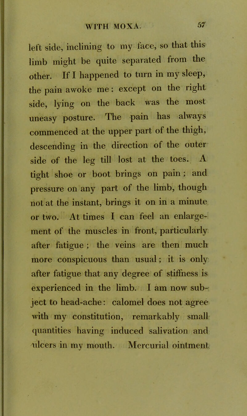 left side, inclining to my lace, so that this limb might be quite separated from the other. If I happened to turn in my sleep, the pain awoke me: except on the right side, lying on the back was the most uneasy posture. The pain has always commenced at the upper part of the thigh, descending in the direction of the outer' side of the leg till lost at the toes. A tight shoe or boot brings on pain; and pressure on any part of the limb, though not at the instant, brings it on in a minute or two. At times I can feel an enlarge- ment of the muscles in front, particularly after fatigue ; the veins are then much more conspicuous than usual; it is only after fatigue that any degree of stiffness is experienced in the limb. I am now sub- ject to head-ache: calomel does not agree with my constitution, remarkably small quantities having induced salivation and ulcers in my mouth. Mercurial ointment