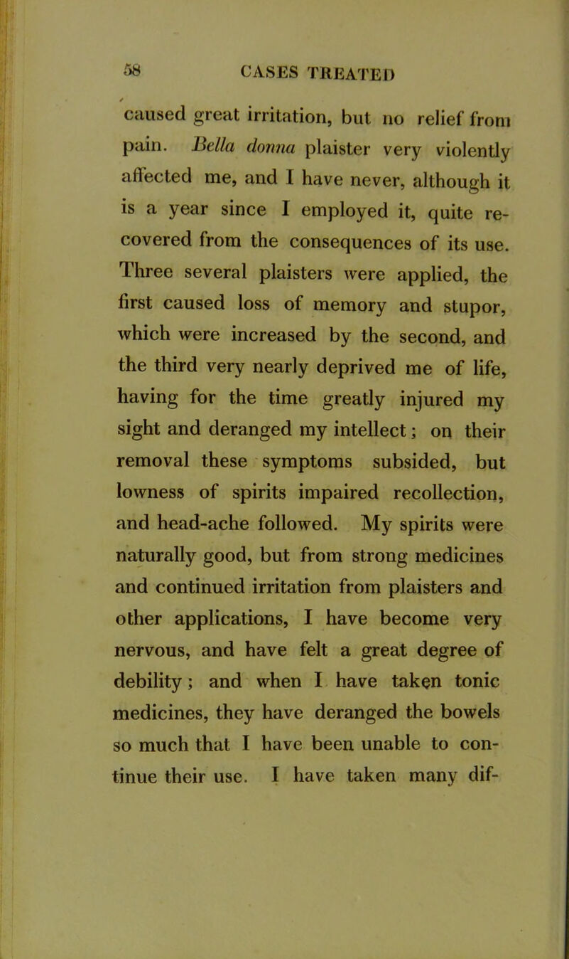 / caused great irritation, but no relief from pain. Bella donna plaister very violently affected me, and I have never, although it is a year since I employed it, quite re- covered from the consequences of its use. Three several plaisters were applied, the first caused loss of memory and stupor, which were increased by the second, and the third very nearly deprived me of life, having for the time greatly injured my sight and deranged my intellect; on their removal these symptoms subsided, but lowness of spirits impaired recollection, and head-ache followed. My spirits were naturally good, but from strong medicines and continued irritation from plaisters and other applications, I have become very nervous, and have felt a great degree of debility; and when I have taken tonic medicines, they have deranged the bowels so much that I have been unable to con- tinue their use. I have taken many dif-