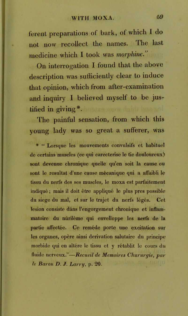 ferent preparations of bark, of which I do not now recollect the names. The last medicine which I took was morphine.’' On interrogation I found that the above description was sufficiently clear to induce that opinion, which from after-examination and inquiry I believed myself to be jus- tified in giving*. The painful sensation, from which this young lady was so great a sufferer, was * “ Lorsque les mouvements convulsifs et habitue! de certains muscles (ce qui carecterise le tic douloureux) sent devenue chronique quelle qu’en soit la cause ou sont le resultat d’lme cause mecanique qui a affaibli le tissu du nerfs des ses muscles, le moxa est parfaitement indiqu6; mais il doit etre appliqu6 le plus pres possible du siege du mal, et sur le trajet du nerfs leges. Cet lesion consiste d4ns I’engorgement chronique et inflam- matoire du ntiril^me qui envelloppe les nerfs de la partie affectee. Ce remade porte uue excitation sur les organes, op^re ainsi derivation salutaire du principe morbide qui en alt6re le tissu et y r^tablit le cours du fluide uerveux.”—Recueil de Memoires Churiirgie, par h Baron D. J. Larry, p. 20.