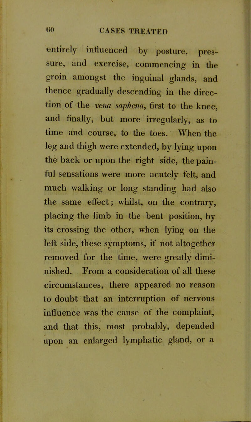 entirely induenced by posture, pres- sure, and exercise, commencing in the groin amongst the inguinal glands, and thence gradually descending in the direc- tion of the mna saphena^ first to the knee, and finally, but more irregularly, as to time and course, to the toes. When the leg and thigh were extended, by lying upon the back or upon the right side, the pain- ful sensations were more acutely felt, and much walking or long standing had also the same effect; whilst, on the contrary, placing the limb in the bent position, by its crossing the other, when lying on the left side, these symptoms, if not altogether t removed for the time, were greatly dimi- nished. From a consideration of all these circumstances, there appeared no reason to doubt that an interruption of nervous influence was the cause of the complaint, and that this, most probably, depended upon an enlarged lymphatic gland, or a