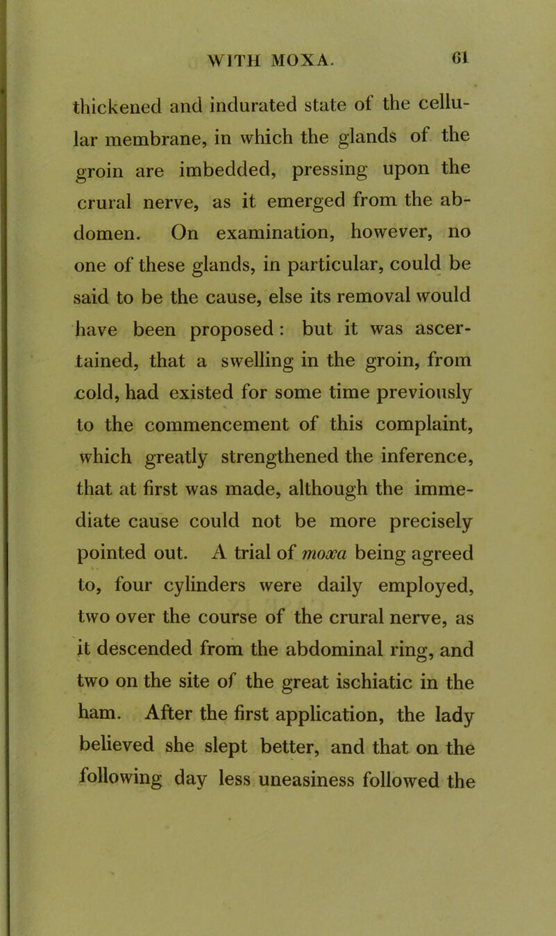 thickened and indurated state of the cellu- lar membrane, in which the glands of the groin are imbedded, pressing upon the crural nerve, as it emerged from the ab- domen. On examination, however, no one of these glands, in particular, could be said to be the cause, else its removal would have been proposed : but it was ascer- tained, that a swelling in the groin, from cold, had existed for some time previously to the commencement of this complaint, which greatly strengthened the inference, that at first was made, although the imme- diate cause could not be more precisely pointed out. A trial of mooca being agreed to, four cylinders were daily employed, two over the course of the crural nerve, as it descended from the abdominal ring, and two on the site of the great ischiatic in the ham. After the first application, the lady believed she slept better, and that on the following day less uneasiness followed the