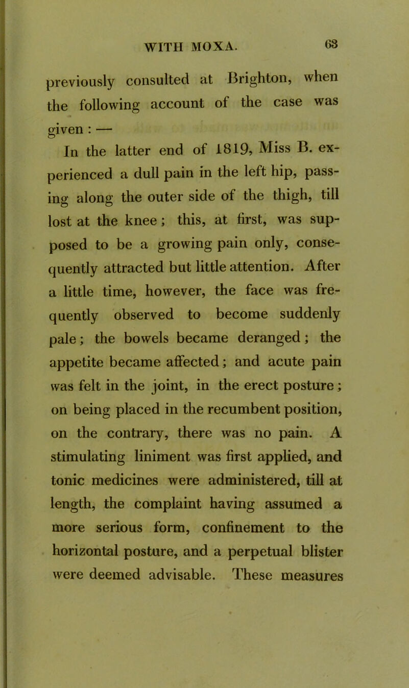 08 previously consulted at J3rightoii, when the following account of the case was given : — In the latter end of i819» Miss B. ex- perienced a dull pain in the left hip, pass- ing along the outer side of the thigh, till lost at the knee; this, at first, was sup- posed to be a growing pain only, conse- quently attracted but little attention. After a little time, however, the face was fre- quently observed to become suddenly pale; the bowels became deranged; the appetite became affected; and acute pain was felt in the joint, in the erect posture; on being placed in the recumbent position, on the contrary, there was no pain. A stimulating liniment was first applied, and tonic medicines were administered, till at length, the complaint having assumed a more serious form, confinement to the horizontal posture, and a perpetual blister were deemed advisable. These measures