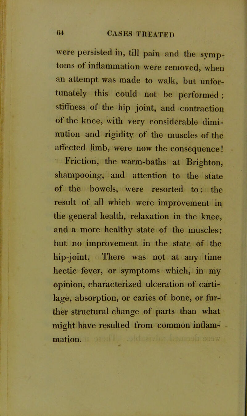 were persisted in, till pain and the symp- toms of inflammation were removed, when an attempt was made to walk, but unfor- tunately this could not be performed ; stiffness of the hip joint, and contraction of the knee, with very considerable dimi- nution and rigidity of the muscles of the affected limb, were now the consequence! Friction, the warm-baths at Brighton, shampooing, and attention to the state of the bowels, were resorted to; the result of all which were improvement in the general health, relaxation in the knee, and a more healthy state of the muscles; but no improvement in the state of the hip-joint. There was not at any time hectic fever, or symptoms which, in my opinion, characterized ulceration of carti- lage, absorption, or caries of bone, or fur- ther structural change of parts than what might have resulted from common inflam- mation.