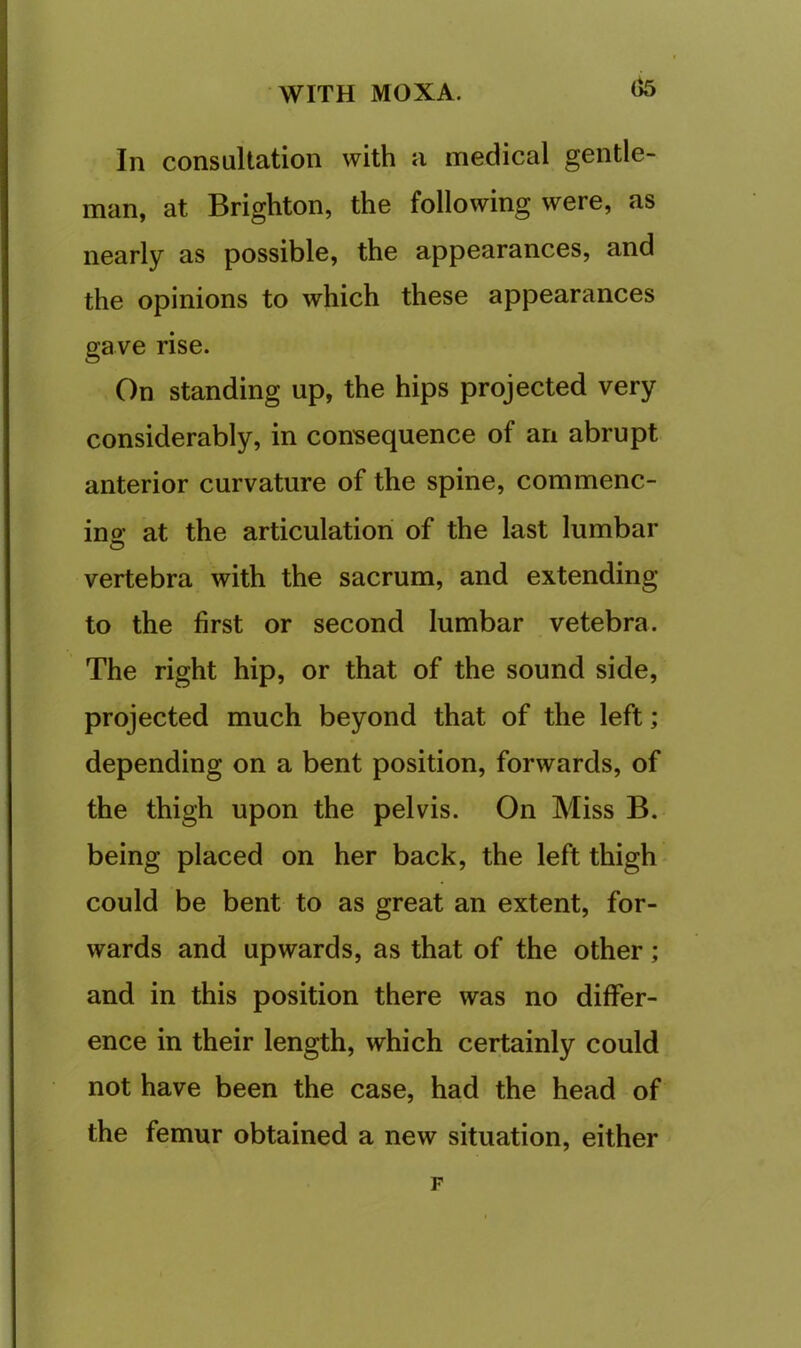 In consultation with a medical gentle- man, at Brighton, the following were, as nearly as possible, the appearances, and the opinions to which these appearances gave rise. On standing up, the hips projected very considerably, in con'sequence of an abrupt anterior curvature of the spine, commenc- ins at the articulation of the last lumbar O vertebra with the sacrum, and extending to the first or second lumbar vetebra. The right hip, or that of the sound side, projected much beyond that of the left; depending on a bent position, forwards, of the thigh upon the pelvis. On Miss B. being placed on her back, the left thigh could be bent to as great an extent, for- wards and upwards, as that of the other; and in this position there was no differ- ence in their length, which certainly could not have been the case, had the head of the femur obtained a new situation, either F