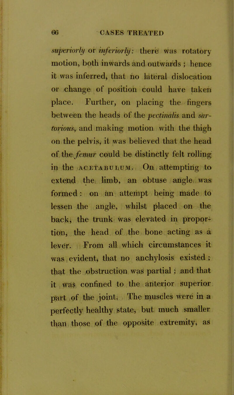 superiorly or interiorly: there was rotatory motion, both inwards and outwards ; hence it was inferred, that no lateral dislocation or change of position could have taken place. Further, on placing the fingers between the heads of the pectinalis and siir- torious, and making motion with the thigh on the pelvis, it was believed that the head of femur could be distinctly felt rolling in the acetabulum. On attempting to extend the; limb, an obtuse angle was formed: on an attempt being made to lessen the angle, whilst placed on the backi the trunk was elevated in propor- tion, the head of the bone acting as a lever. From all which circumstances it was evident, that no anchylosis existed ; that the obstruction was partial; and that it wa$ confined to the anterior superior part of the joint. The muscles were in a perfectly healthy state, but much smaller, than, those of the opposite extremity, as