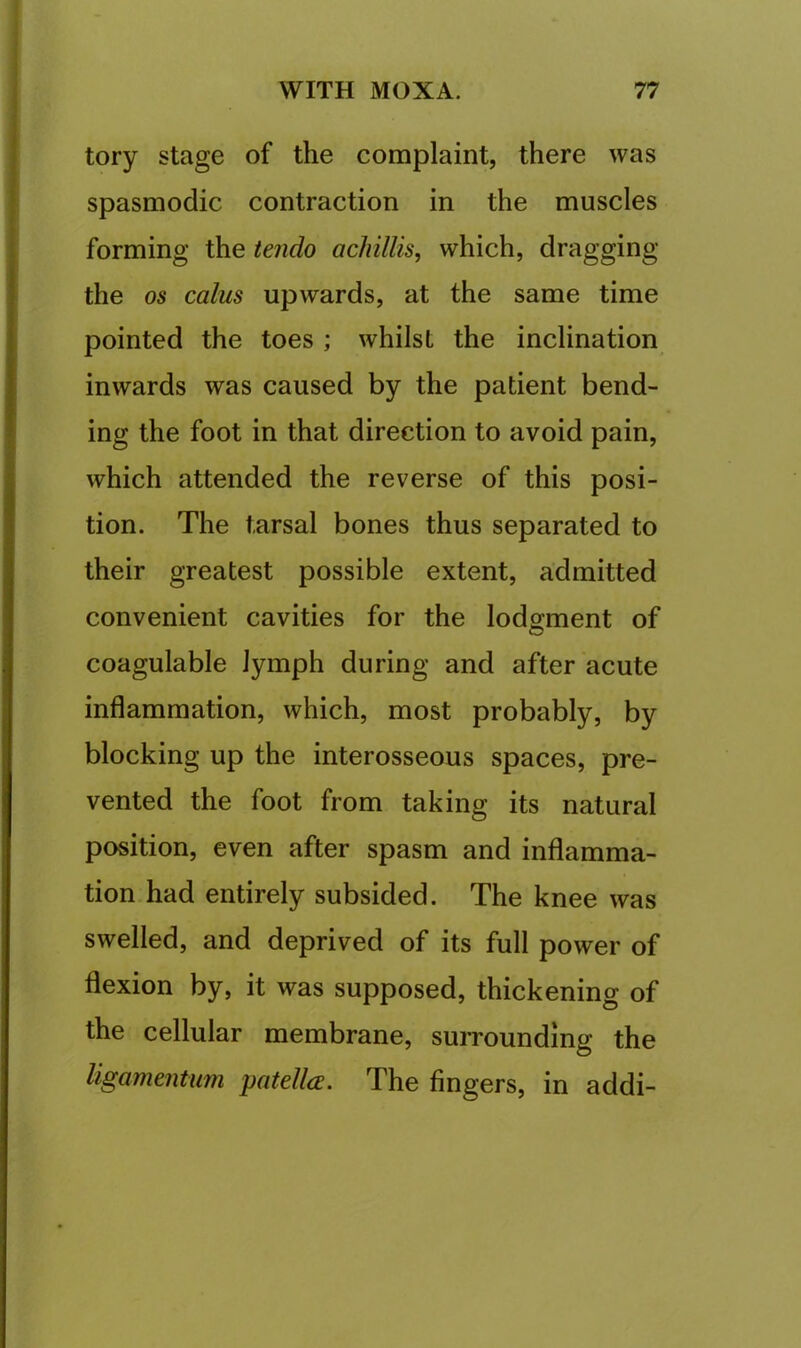tory stage of the complaint, there was spasmodic contraction in the muscles forming the tendo acliillis, which, dragging the os calus upwards, at the same time pointed the toes ; whilst the inclination inwards was caused by the patient bend- ing the foot in that direction to avoid pain, which attended the reverse of this posi- tion. The tarsal bones thus separated to their greatest possible extent, admitted convenient cavities for the lodgment of coagulable lymph during and after acute inflammation, which, most probably, by blocking up the interosseous spaces, pre- vented the foot from taking its natural position, even after spasm and inflamma- tion, had entirely subsided. The knee was swelled, and deprived of its full power of flexion by, it was supposed, thickening of the cellular membrane, surrounding the ligamentum patella. The fingers, in addi-