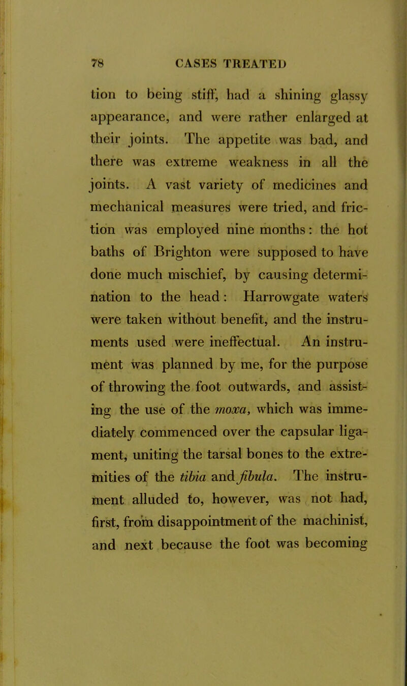 tion to being stiff’, had a shining glassy appearance, and were rather enlarged at their joints. The appetite was bad, and there was extreme weakness in all the joints. A vast variety of medicines and mechanical measures were tried, and fric- tion was employed nine months: the hot baths of Brighton were supposed to have done much mischief, by causing determi- nation to the head : Harrowgate waters were taken without benefit, and the instru- ments used were ineffectual. An instru- ment was planned by me, for the purpose of throwing the foot outwards, and assist- ing the use of the moxa, which was imme- diately commenced over the capsular liga- ment, uniting the tarsal bones to the extre- mities of the tibia ?in&jihula. The instru- ment alluded to, however, was not had, first, from disappointment of the machinist, and next because the foot was becoming
