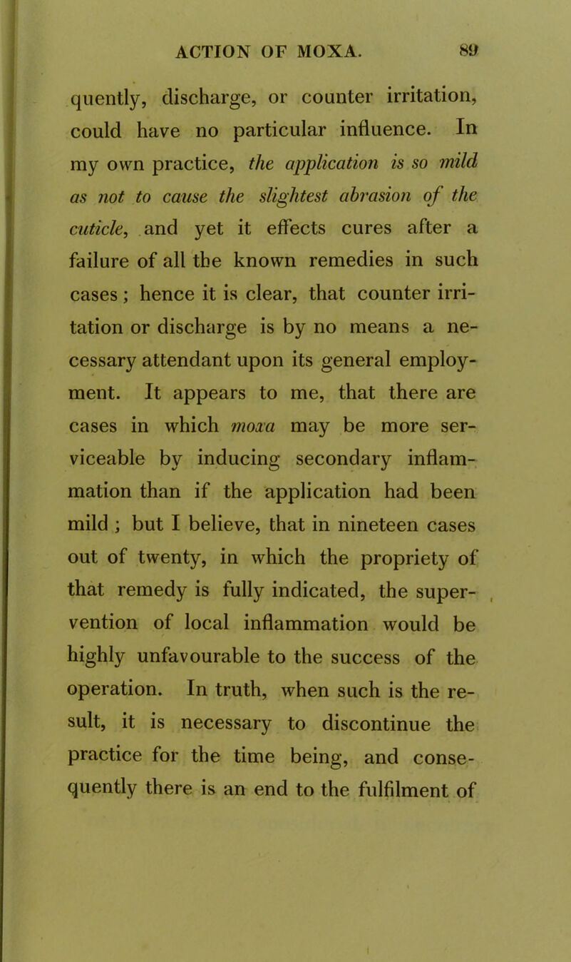 quently, discharge, or counter irritation, could have no particular influence. In my own practice, the application is so mild as not to cause the slightest abrasion of the cuticle^ and yet it effects cures after a failure of all the known remedies in such cases; hence it is clear, that counter irri- tation or discharge is by no means a ne- cessary attendant upon its general employ- ment. It appears to me, that there are cases in which moxa may be more ser- viceable by inducing secondary inflam- mation than if the application had been mild ; but I believe, that in nineteen cases out of twenty, in which the propriety of that remedy is fully indicated, the super- vention of local inflammation would be highly unfavourable to the success of the operation. In truth, when such is the re- sult, it is necessary to discontinue the. practice for the time being, and conse- quently there is an end to the fulfilment of I