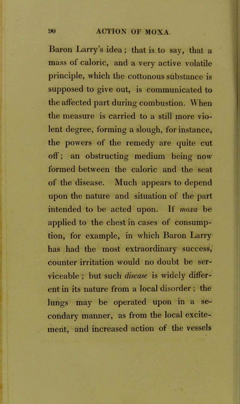 Baron Larry’s idea; that is to say, that a mass of caloric, and a very active volatile principle, which the cottonous substance is supposed to give out, is communicated to the affected part during combustion. When the measure is carried to a still more vio- lent degree, forming a slough, for instance, the powers of the remedy are quite cut off; an obstructing medium being now formed between the caloric and the seat of the disease. Much appears to depend upon the nature and situation of the part intended to be acted upon. If moxa be applied to the chest in cases of consump- tion, for example, in which Baron Larry has had the most extraordinary success, counter irritation would no doubt be ser- viceable ; but such disease is widely differ- ent in its nature from a local disorder; the lungs may be operated upon in a se- condary manner, as from the local excite- ment, and increased action of the vessels